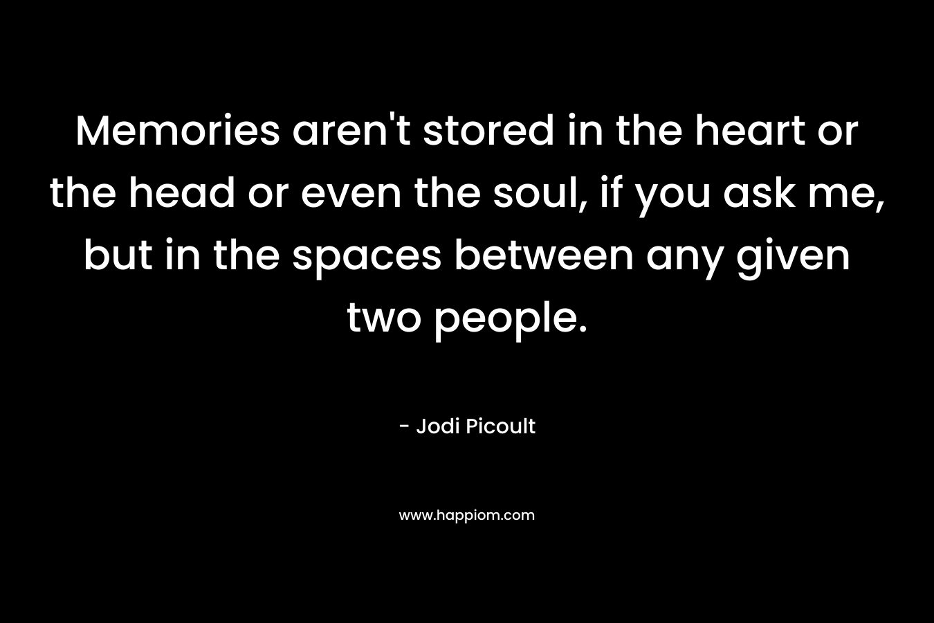 Memories aren’t stored in the heart or the head or even the soul, if you ask me, but in the spaces between any given two people. – Jodi Picoult