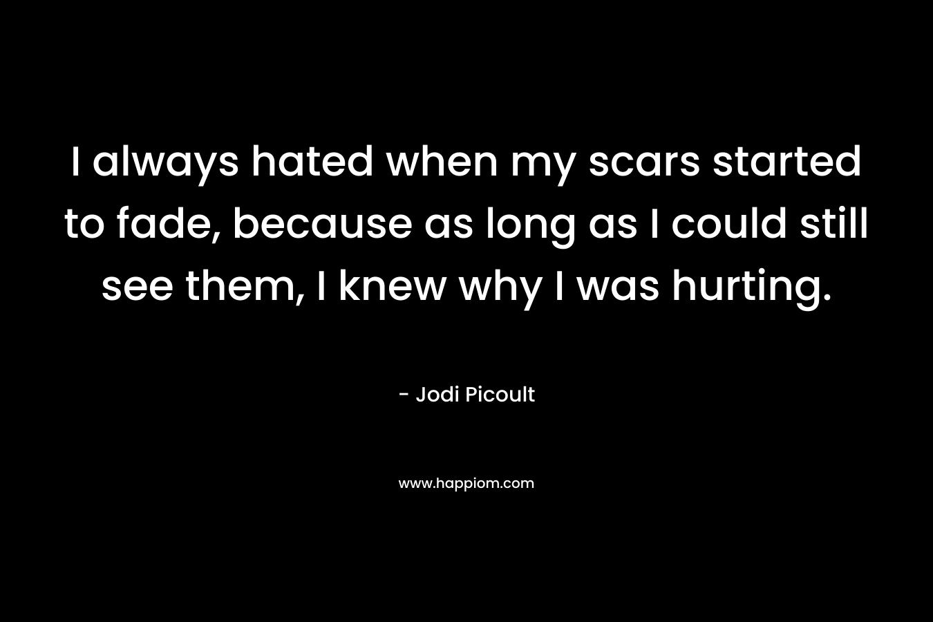 I always hated when my scars started to fade, because as long as I could still see them, I knew why I was hurting.