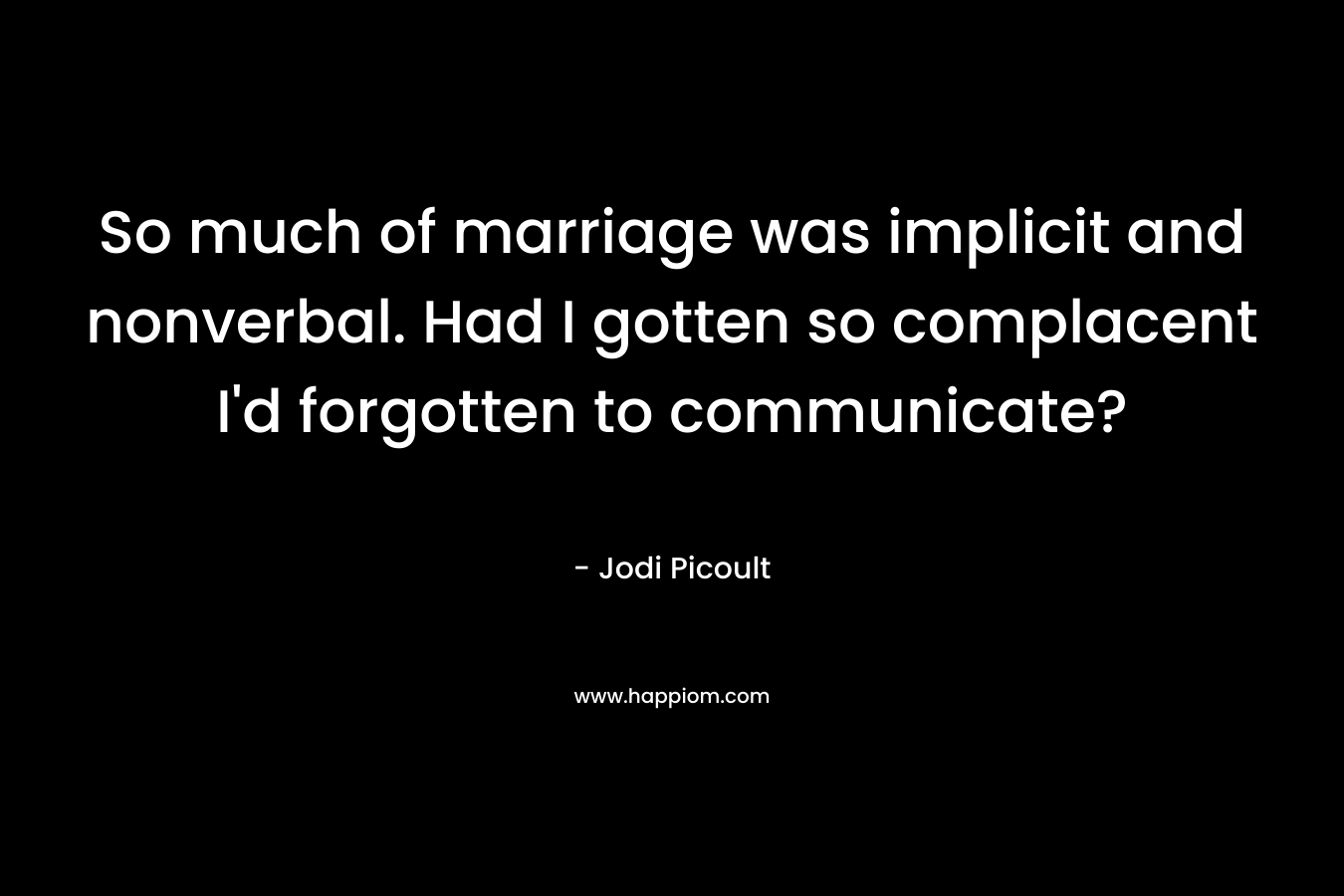 So much of marriage was implicit and nonverbal. Had I gotten so complacent I’d forgotten to communicate? – Jodi Picoult
