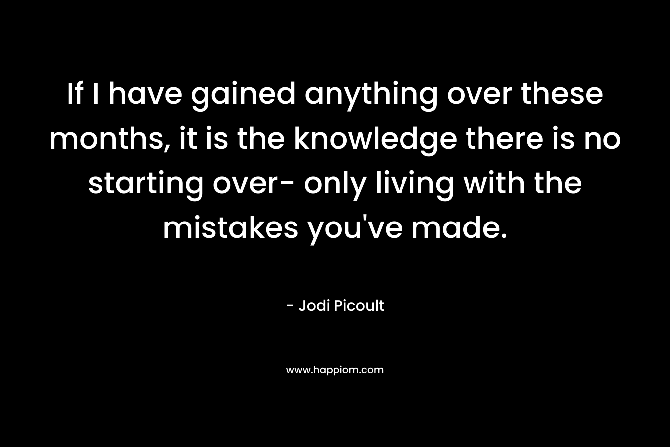 If I have gained anything over these months, it is the knowledge there is no starting over- only living with the mistakes you've made.