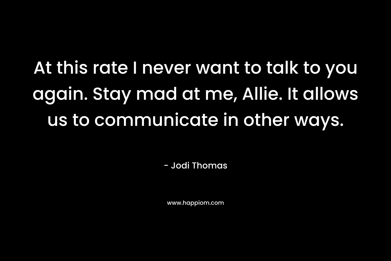 At this rate I never want to talk to you again. Stay mad at me, Allie. It allows us to communicate in other ways. – Jodi Thomas