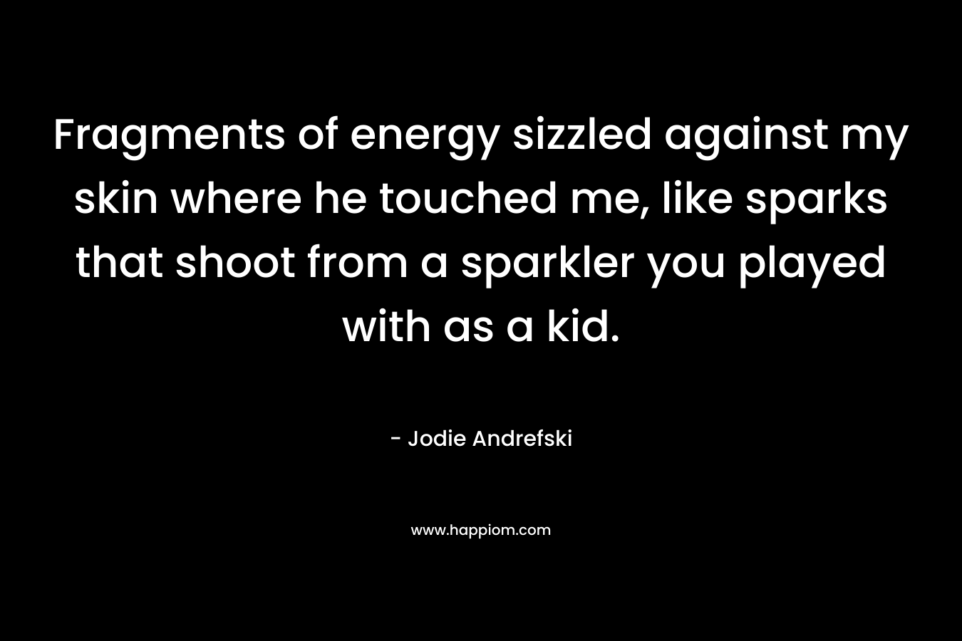 Fragments of energy sizzled against my skin where he touched me, like sparks that shoot from a sparkler you played with as a kid. – Jodie Andrefski