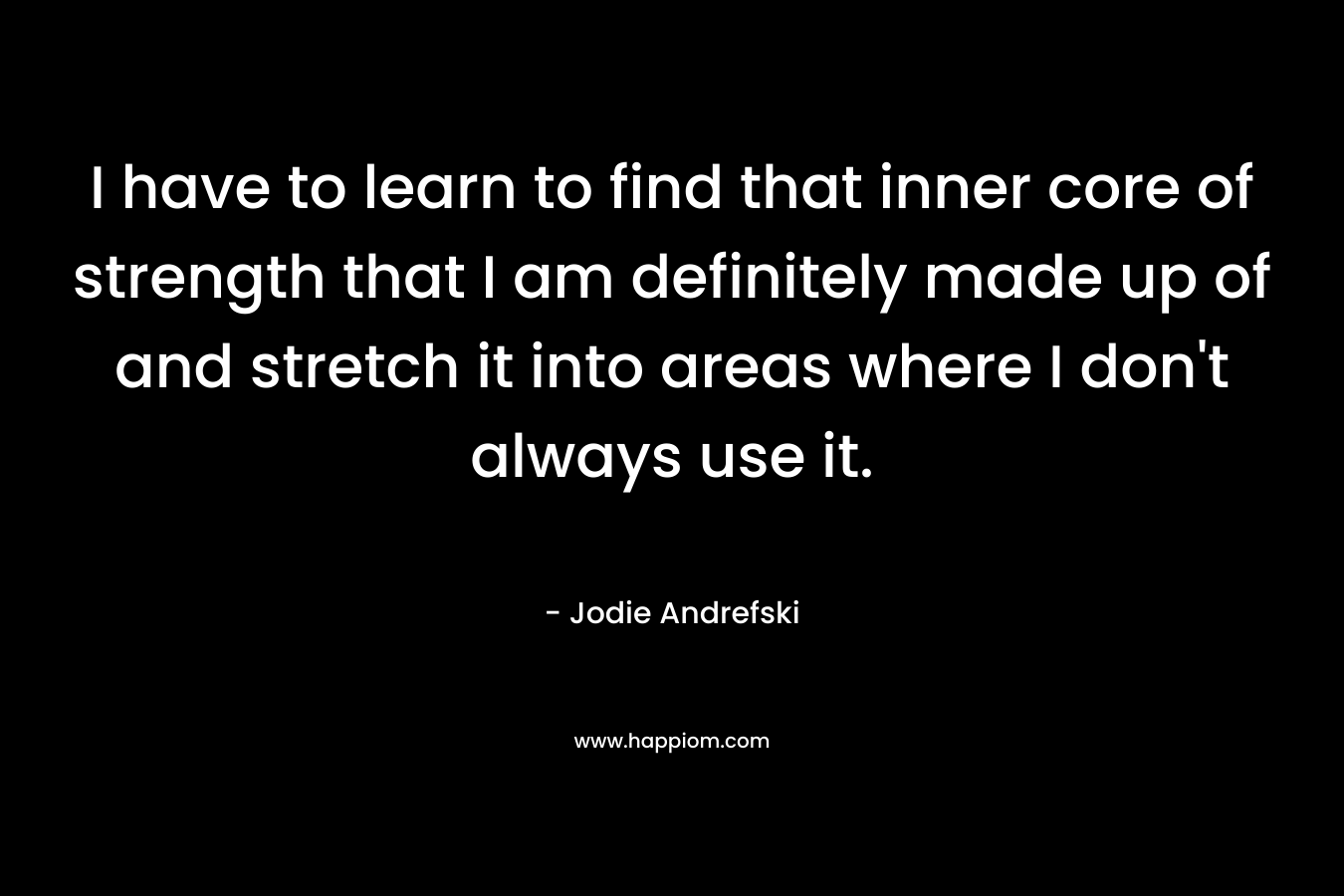I have to learn to find that inner core of strength that I am definitely made up of and stretch it into areas where I don't always use it.