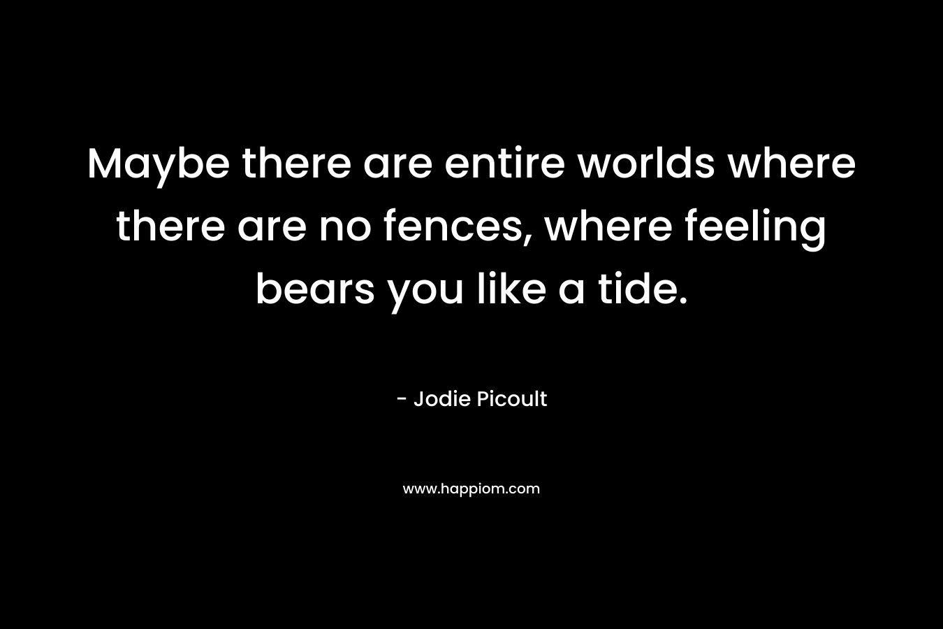 Maybe there are entire worlds where there are no fences, where feeling bears you like a tide.
