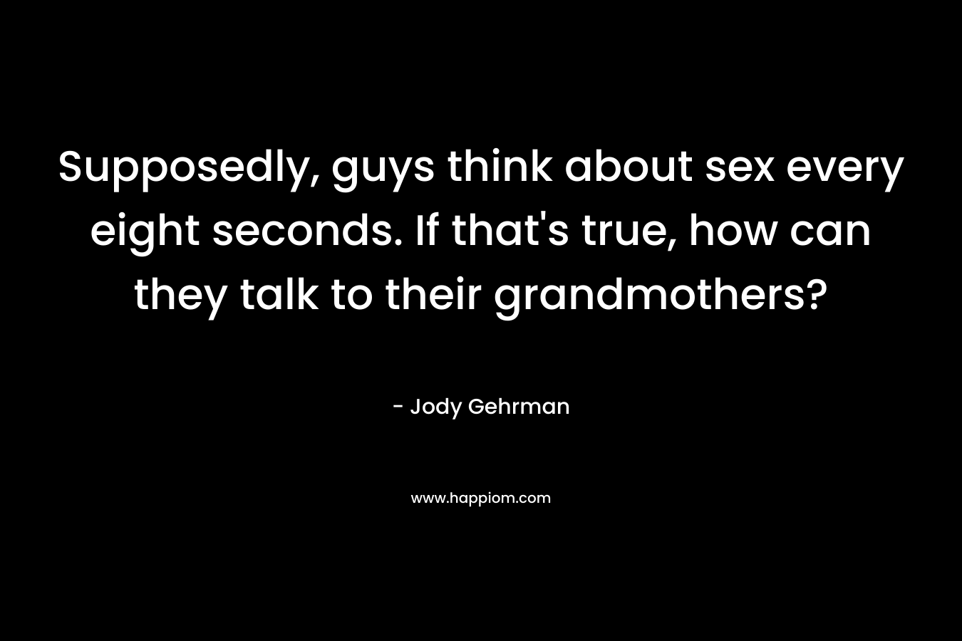 Supposedly, guys think about sex every eight seconds. If that’s true, how can they talk to their grandmothers? – Jody Gehrman