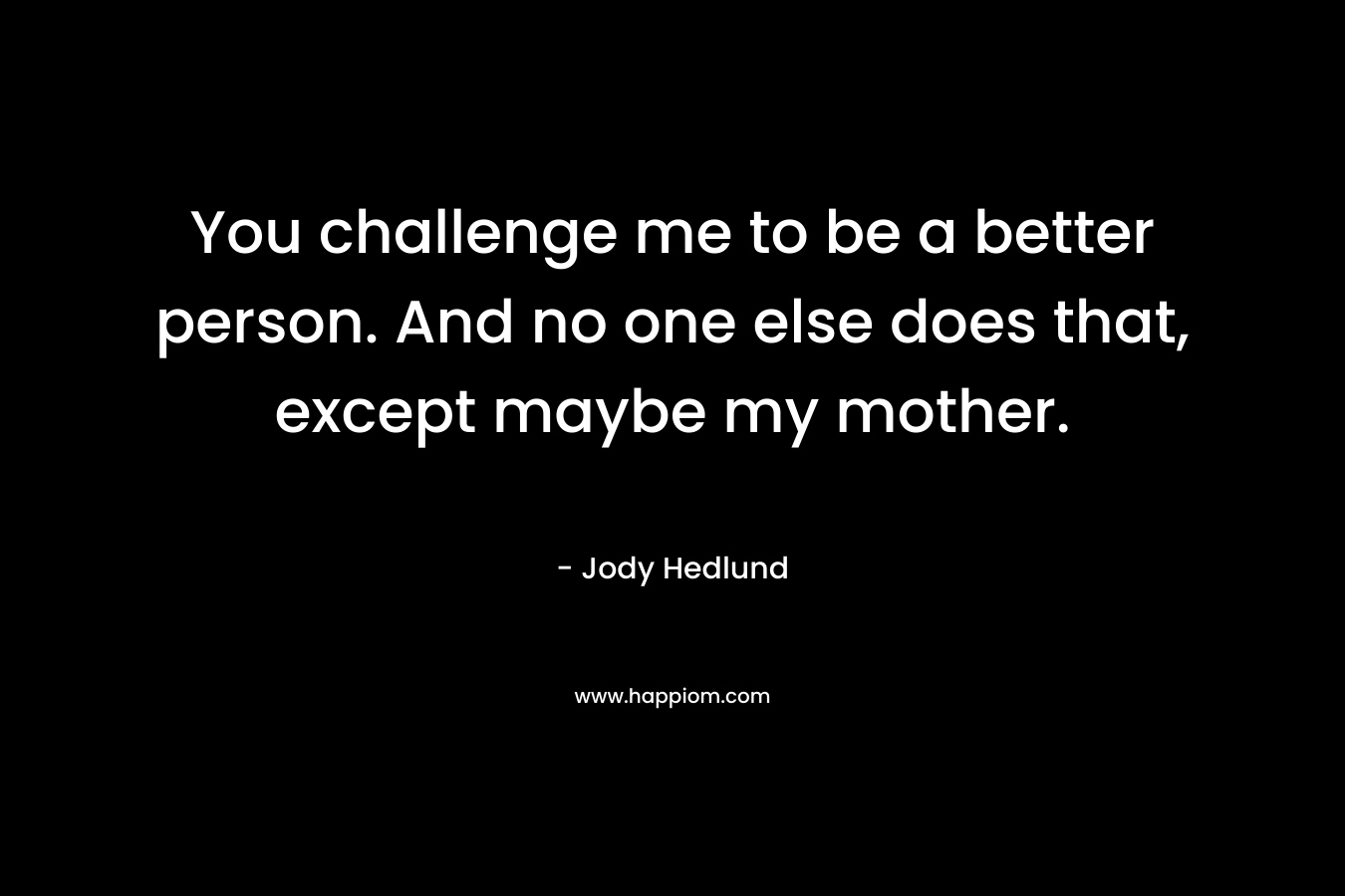 You challenge me to be a better person. And no one else does that, except maybe my mother. – Jody Hedlund
