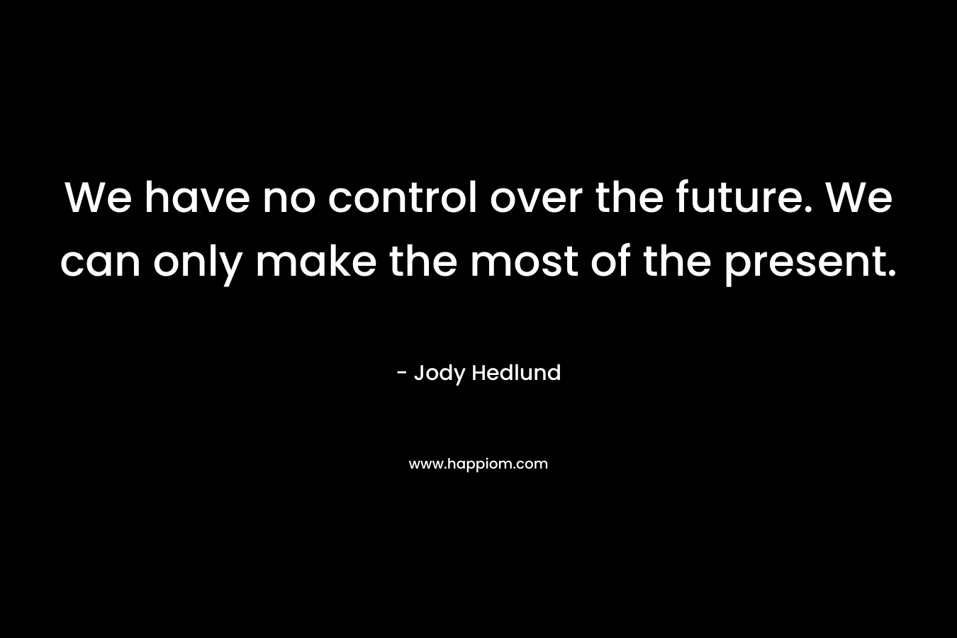 We have no control over the future. We can only make the most of the present.