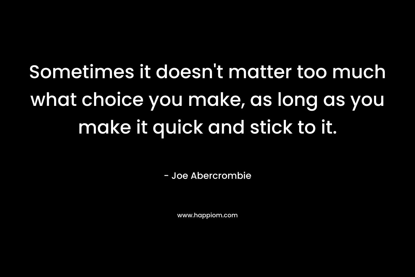 Sometimes it doesn’t matter too much what choice you make, as long as you make it quick and stick to it. – Joe Abercrombie