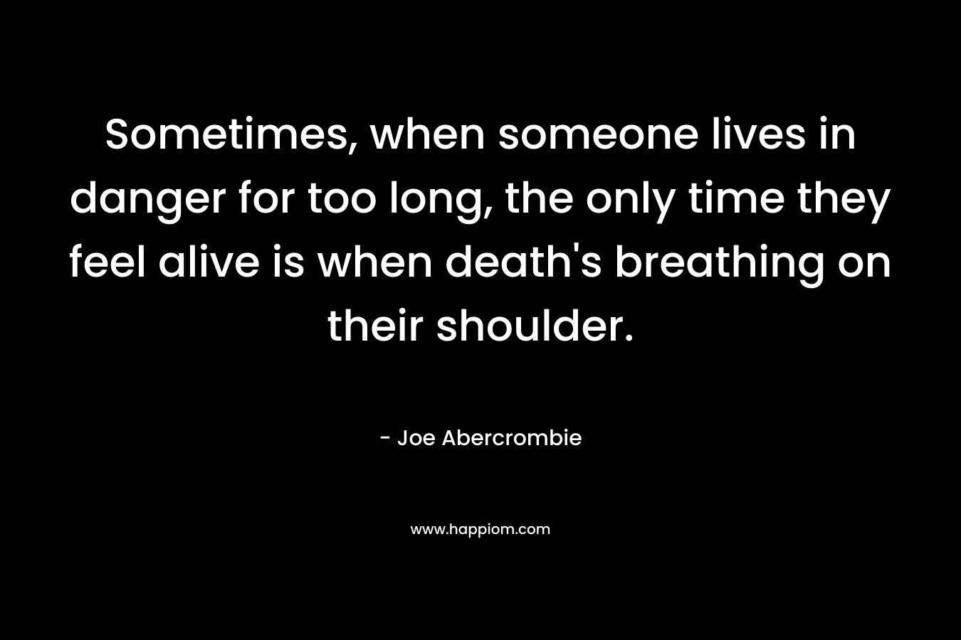 Sometimes, when someone lives in danger for too long, the only time they feel alive is when death’s breathing on their shoulder. – Joe Abercrombie