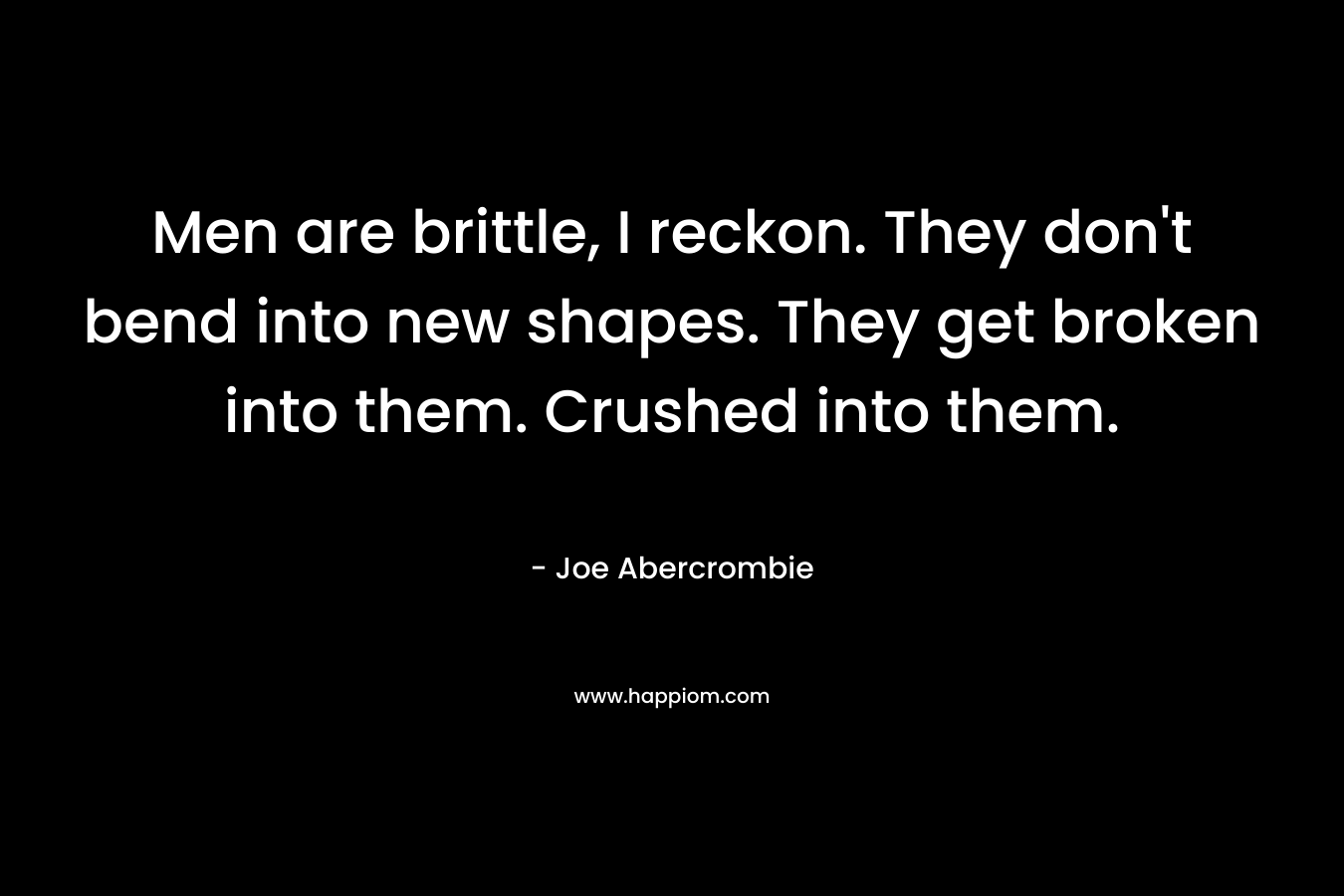 Men are brittle, I reckon. They don’t bend into new shapes. They get broken into them. Crushed into them. – Joe Abercrombie