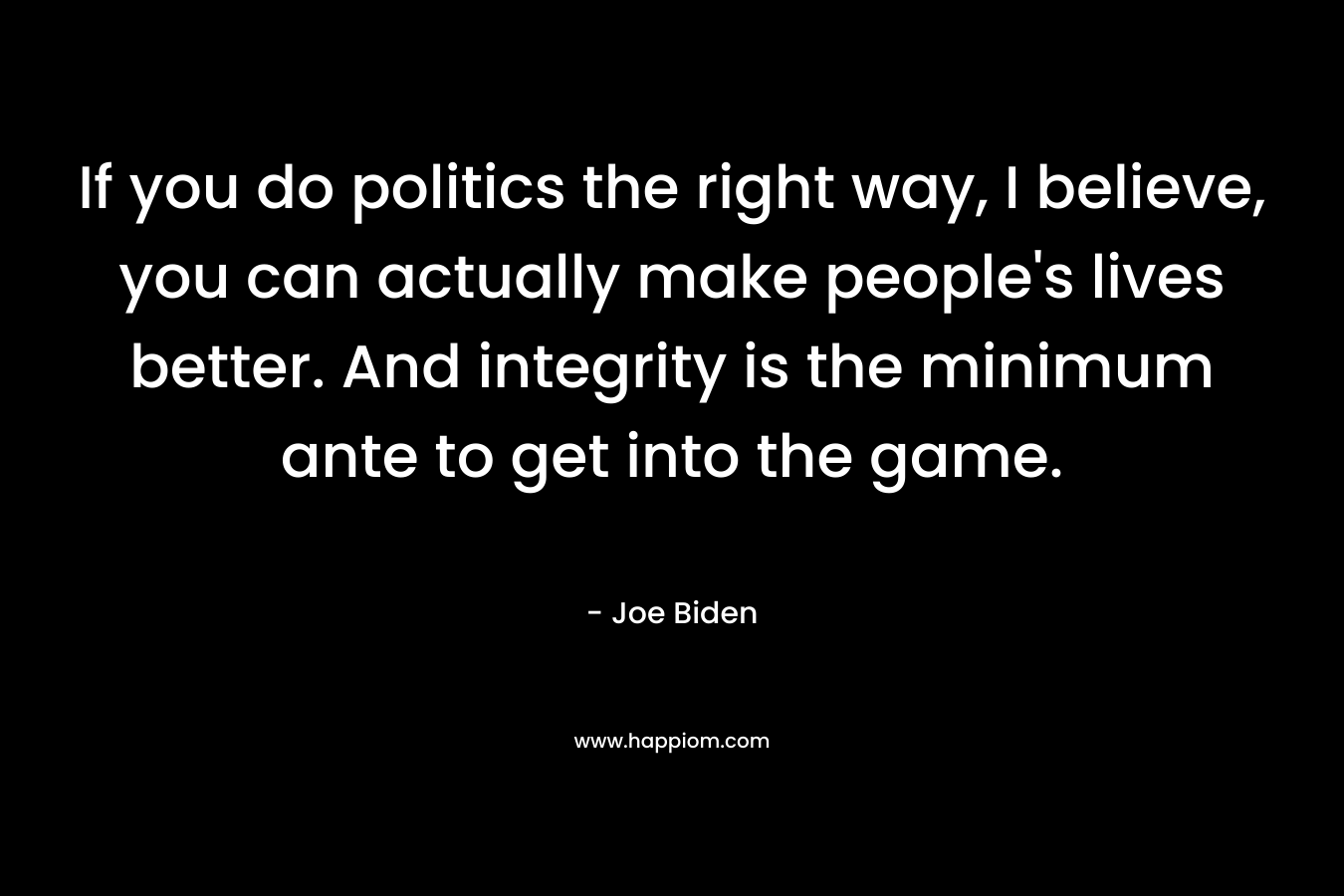 If you do politics the right way, I believe, you can actually make people’s lives better. And integrity is the minimum ante to get into the game. – Joe Biden