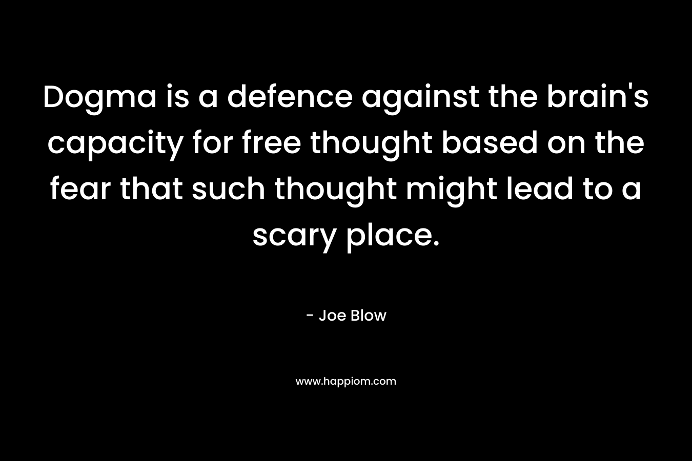 Dogma is a defence against the brain’s capacity for free thought based on the fear that such thought might lead to a scary place. – Joe Blow