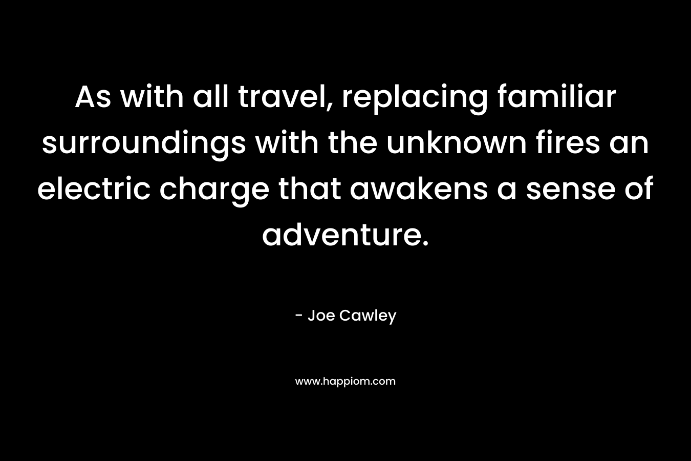 As with all travel, replacing familiar surroundings with the unknown fires an electric charge that awakens a sense of adventure. – Joe Cawley
