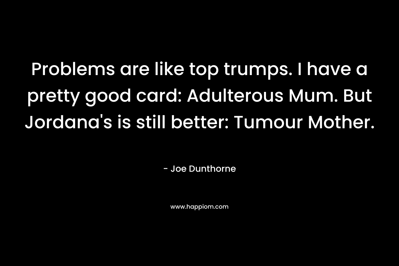 Problems are like top trumps. I have a pretty good card: Adulterous Mum. But Jordana’s is still better: Tumour Mother. – Joe Dunthorne