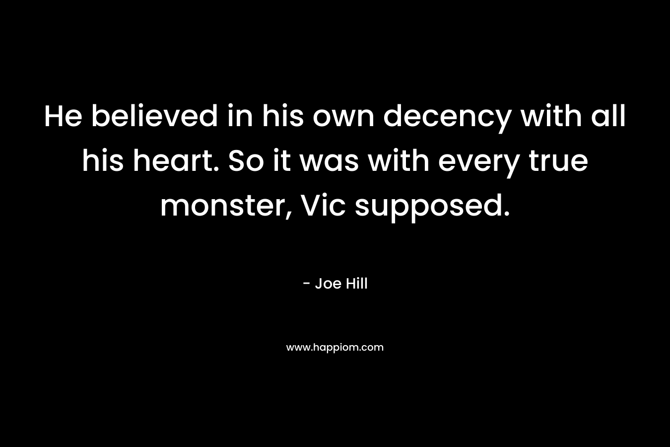 He believed in his own decency with all his heart. So it was with every true monster, Vic supposed. – Joe Hill