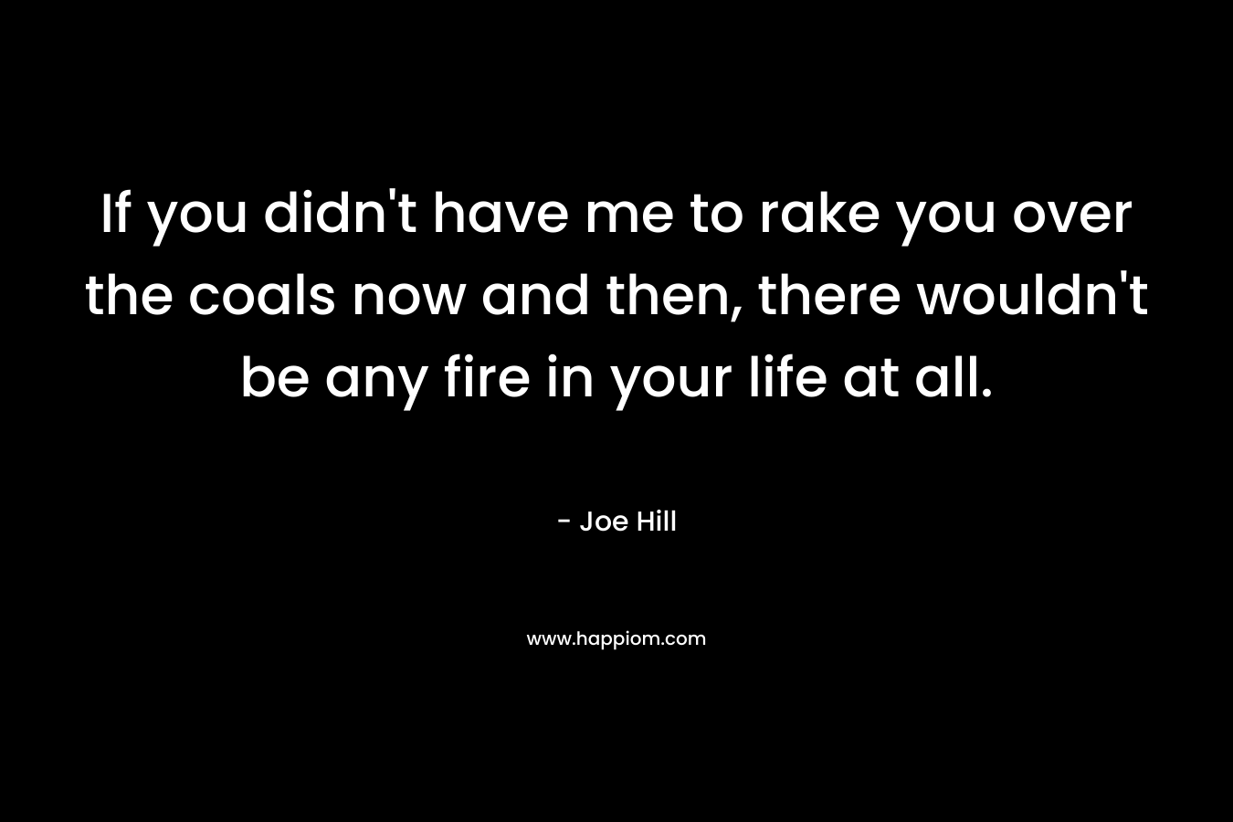 If you didn’t have me to rake you over the coals now and then, there wouldn’t be any fire in your life at all. – Joe Hill