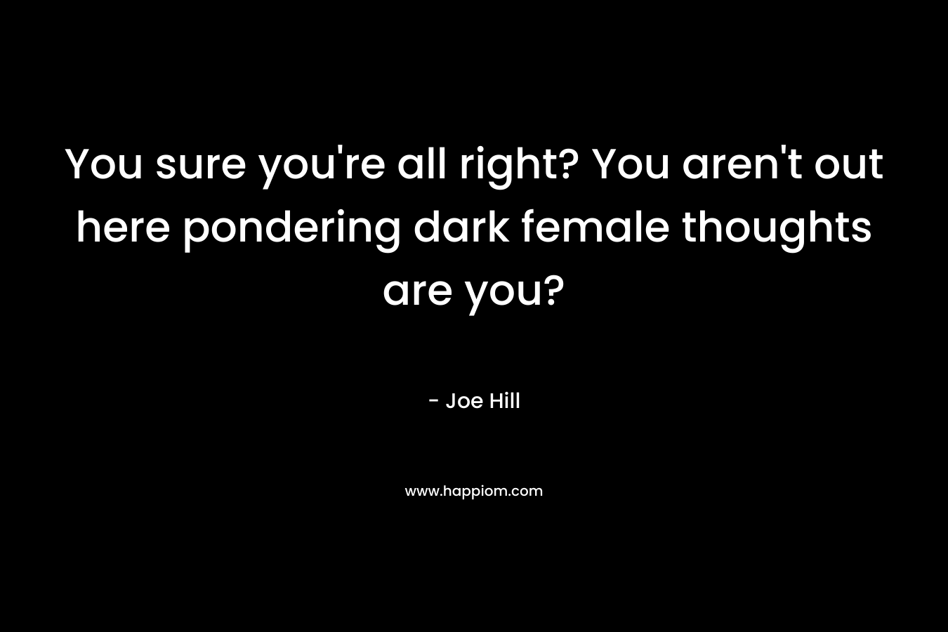 You sure you're all right? You aren't out here pondering dark female thoughts are you?