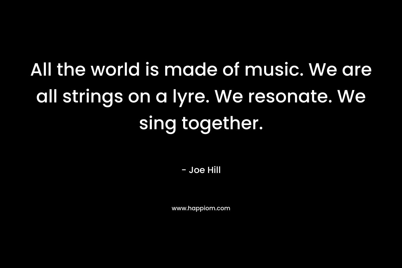 All the world is made of music. We are all strings on a lyre. We resonate. We sing together. – Joe Hill