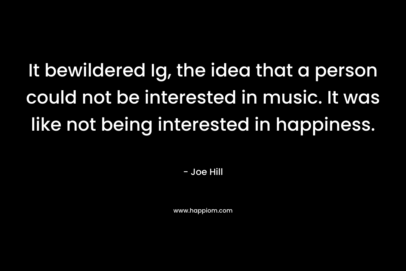 It bewildered Ig, the idea that a person could not be interested in music. It was like not being interested in happiness.