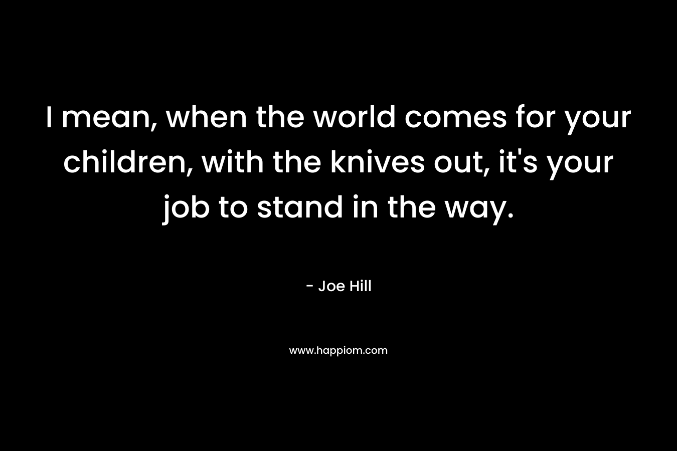 I mean, when the world comes for your children, with the knives out, it's your job to stand in the way.
