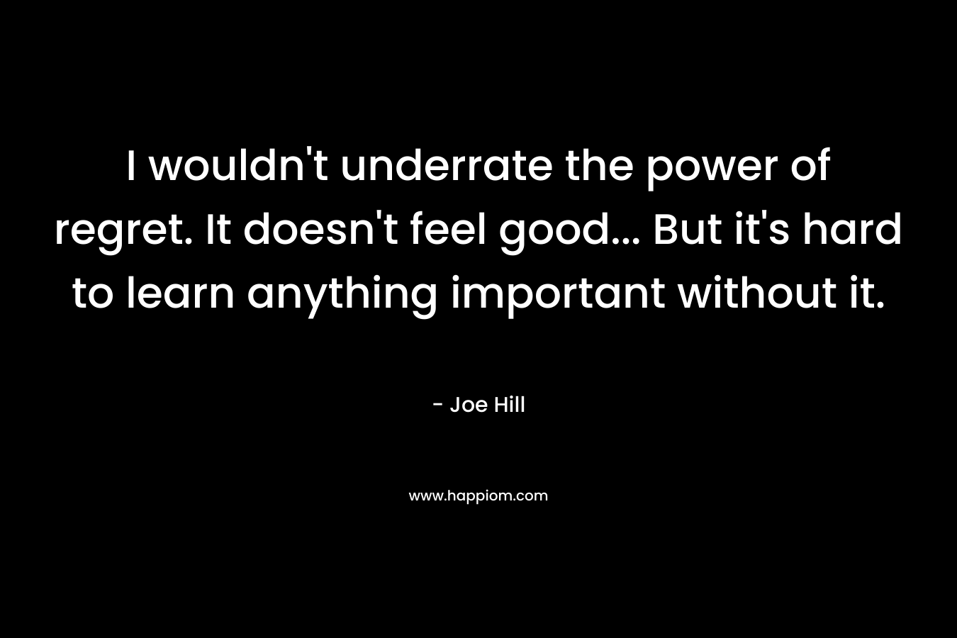 I wouldn’t underrate the power of regret. It doesn’t feel good… But it’s hard to learn anything important without it. – Joe Hill