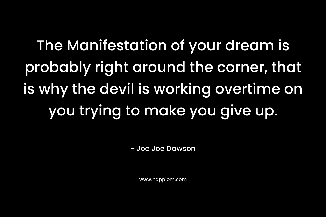 The Manifestation of your dream is probably right around the corner, that is why the devil is working overtime on you trying to make you give up.