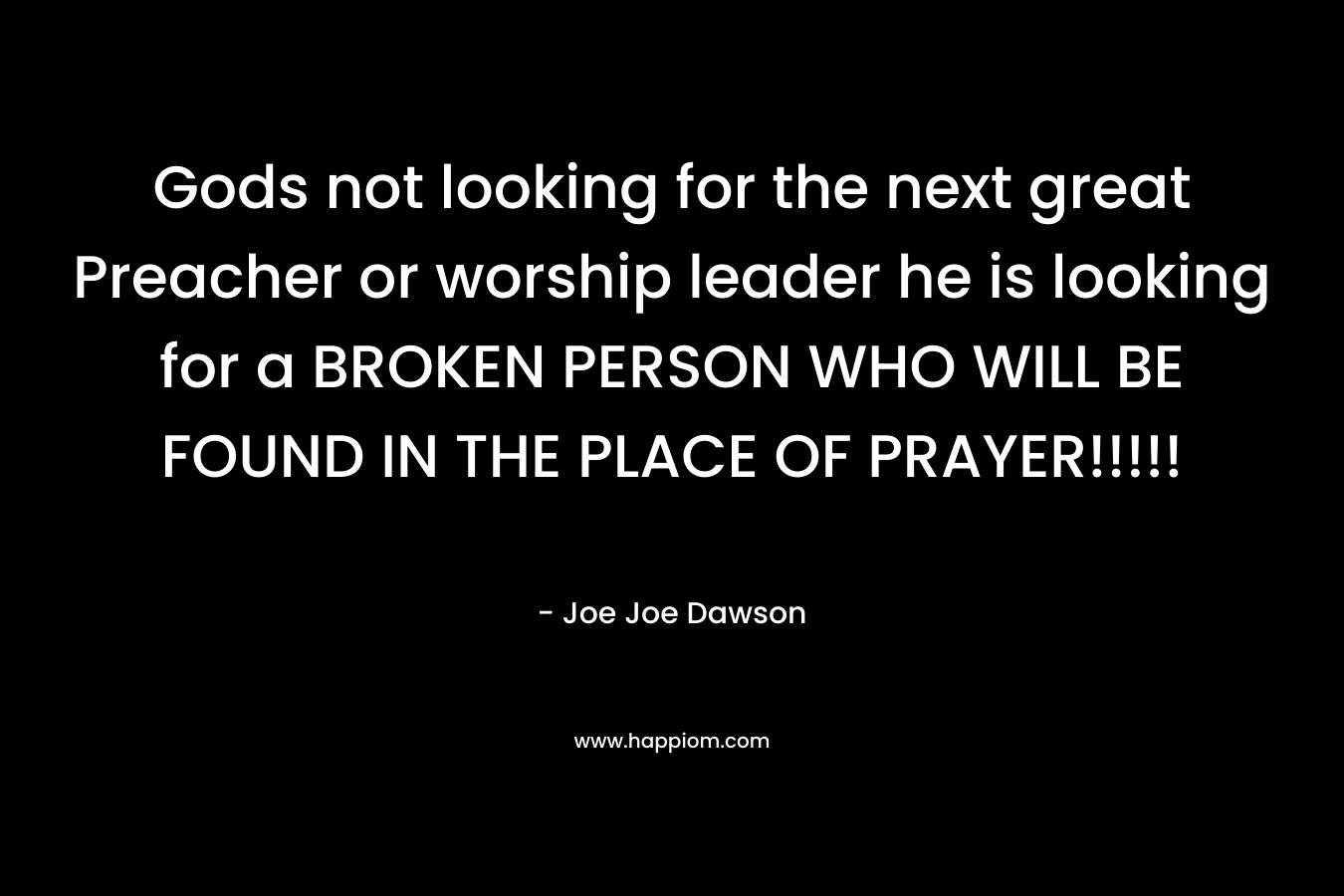 Gods not looking for the next great Preacher or worship leader he is looking for a BROKEN PERSON WHO WILL BE FOUND IN THE PLACE OF PRAYER!!!!! – Joe Joe Dawson