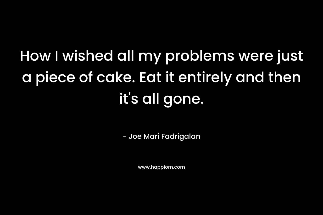 How I wished all my problems were just a piece of cake. Eat it entirely and then it’s all gone. – Joe Mari Fadrigalan