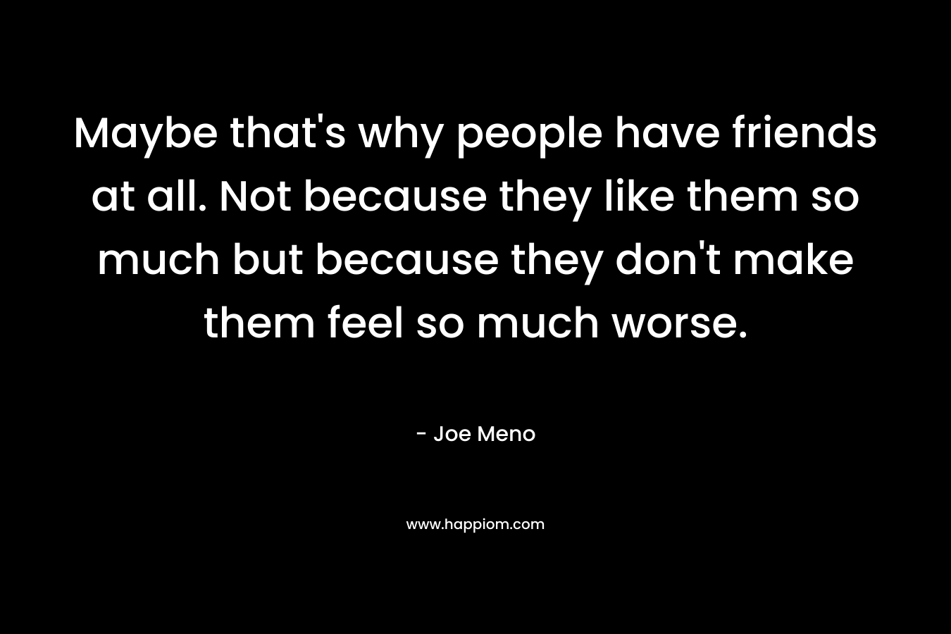 Maybe that’s why people have friends at all. Not because they like them so much but because they don’t make them feel so much worse. – Joe Meno