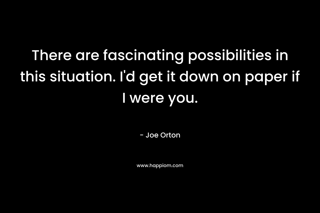 There are fascinating possibilities in this situation. I’d get it down on paper if I were you. – Joe Orton