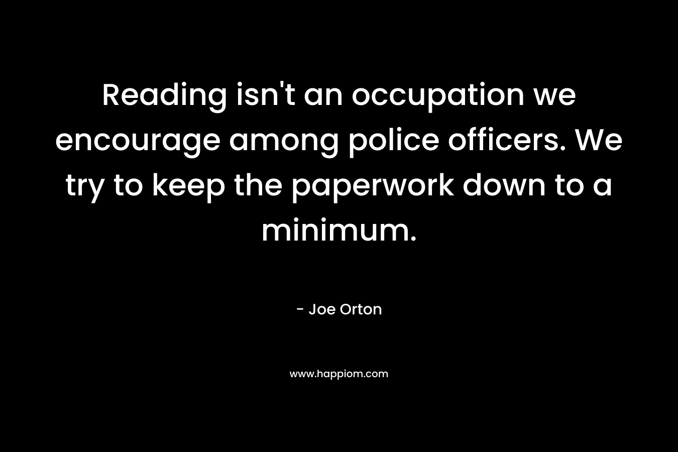 Reading isn’t an occupation we encourage among police officers. We try to keep the paperwork down to a minimum. – Joe Orton