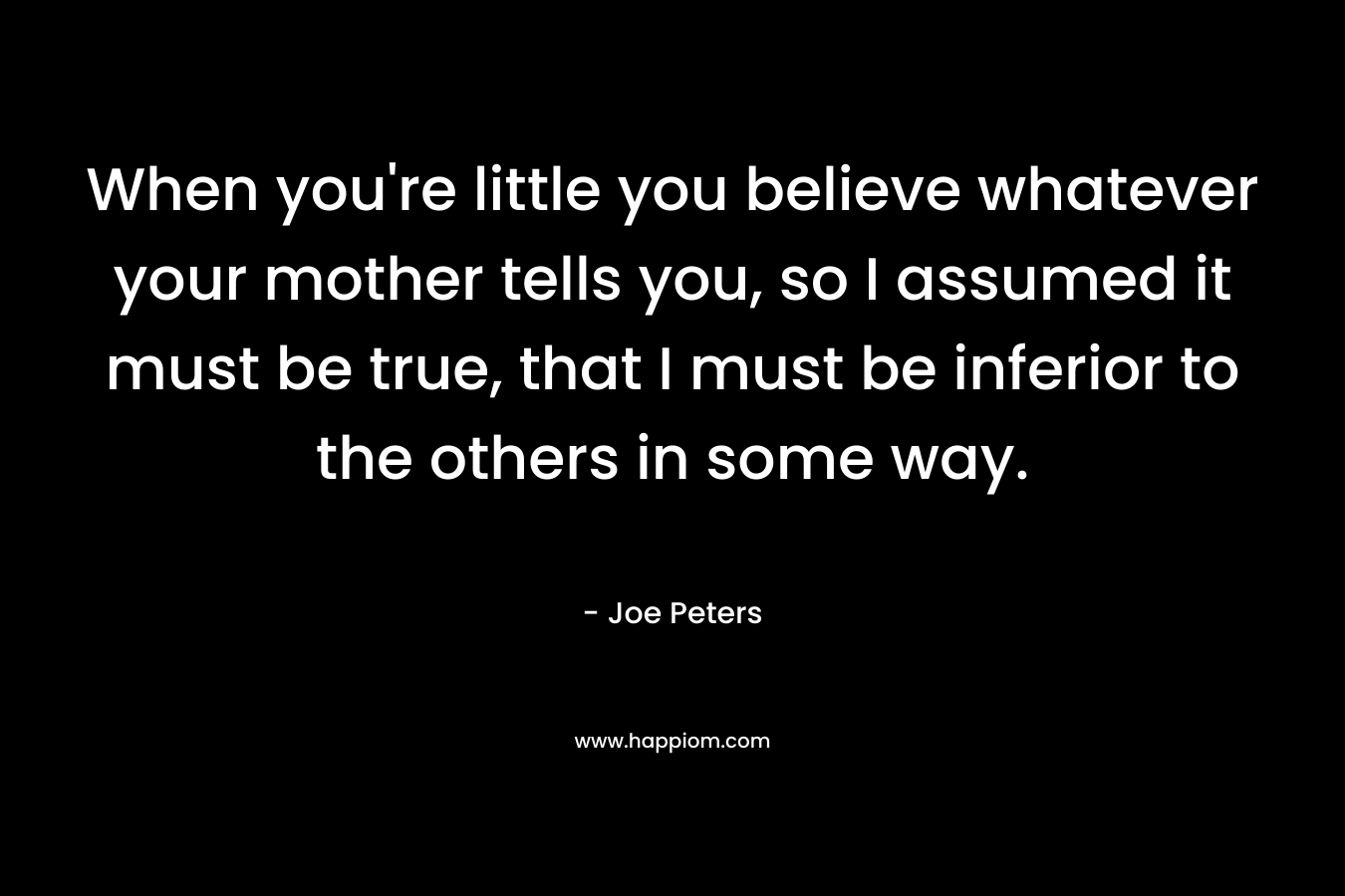 When you're little you believe whatever your mother tells you, so I assumed it must be true, that I must be inferior to the others in some way.