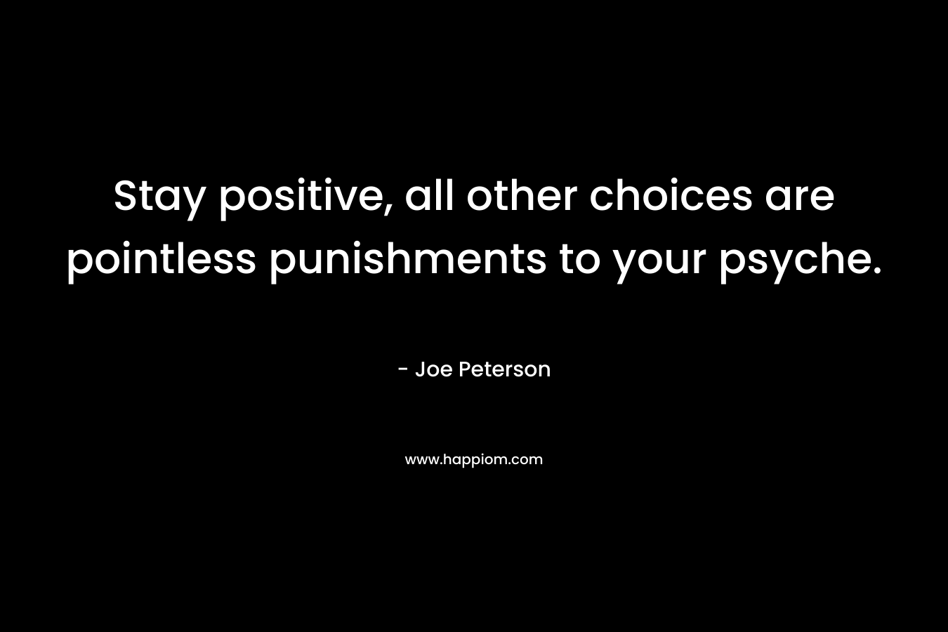 Stay positive, all other choices are pointless punishments to your psyche. – Joe  Peterson