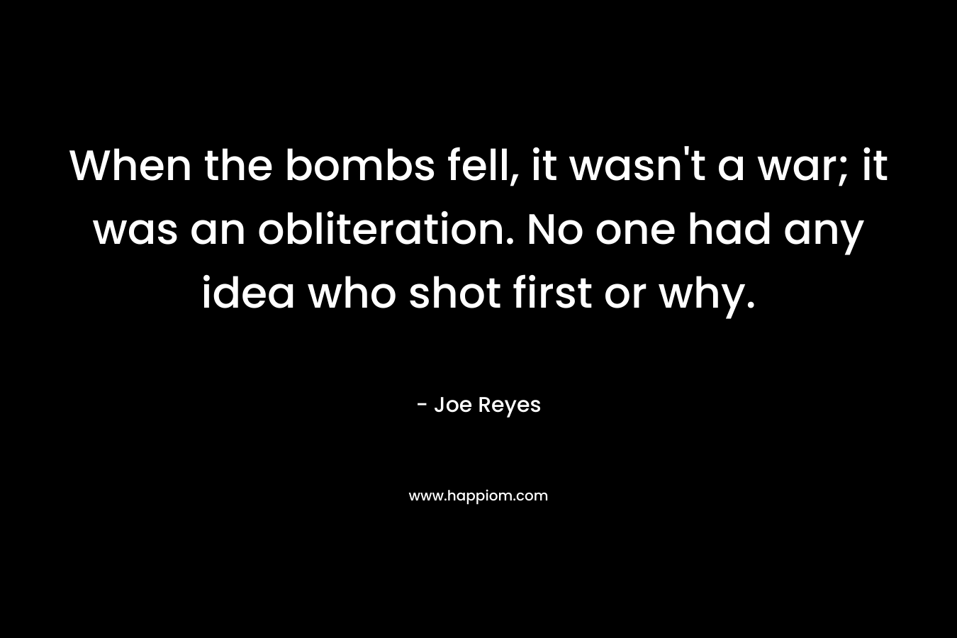 When the bombs fell, it wasn’t a war; it was an obliteration. No one had any idea who shot first or why. – Joe Reyes