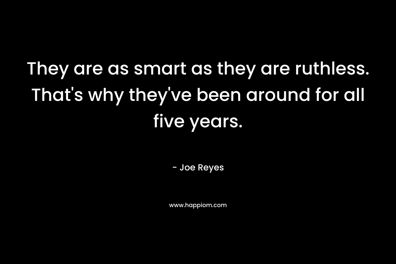 They are as smart as they are ruthless. That’s why they’ve been around for all five years. – Joe Reyes