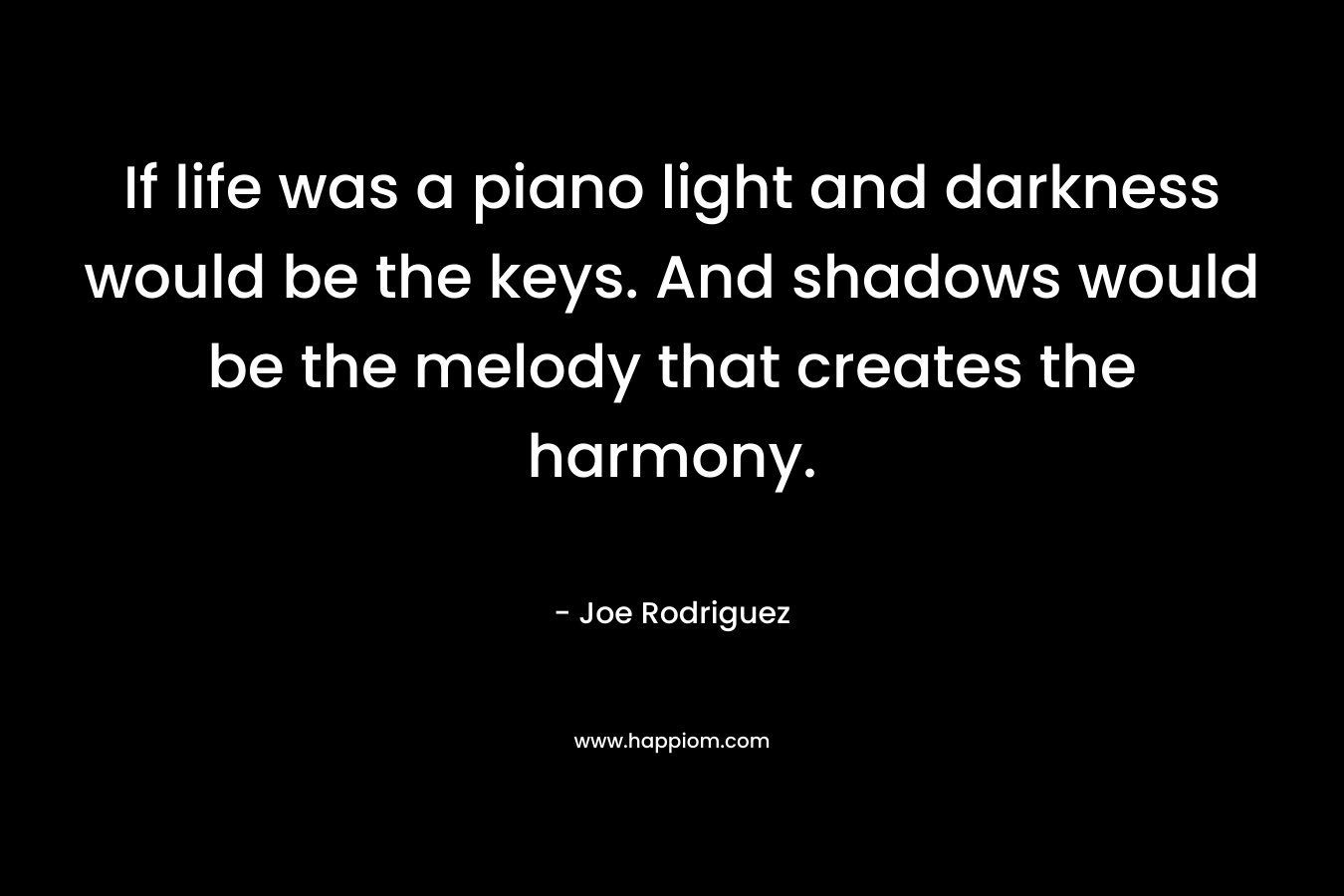 If life was a piano light and darkness would be the keys. And shadows would be the melody that creates the harmony. – Joe Rodriguez