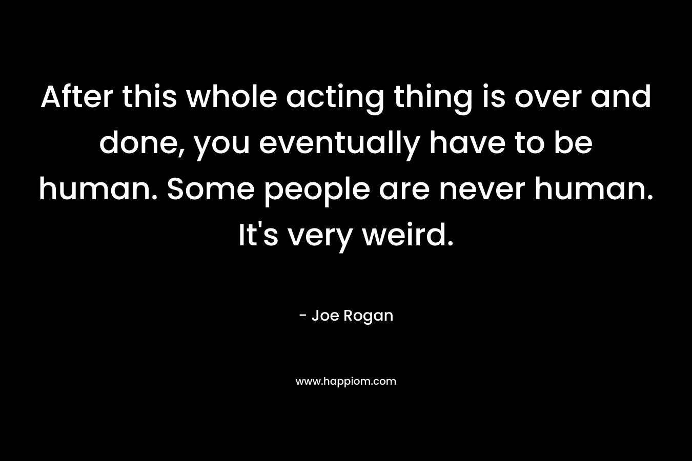 After this whole acting thing is over and done, you eventually have to be human. Some people are never human. It’s very weird. – Joe Rogan