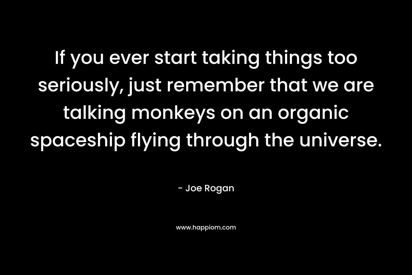 If you ever start taking things too seriously, just remember that we are talking monkeys on an organic spaceship flying through the universe. – Joe Rogan