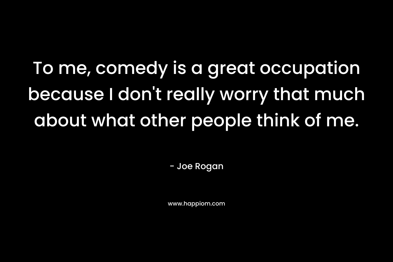 To me, comedy is a great occupation because I don’t really worry that much about what other people think of me. – Joe Rogan