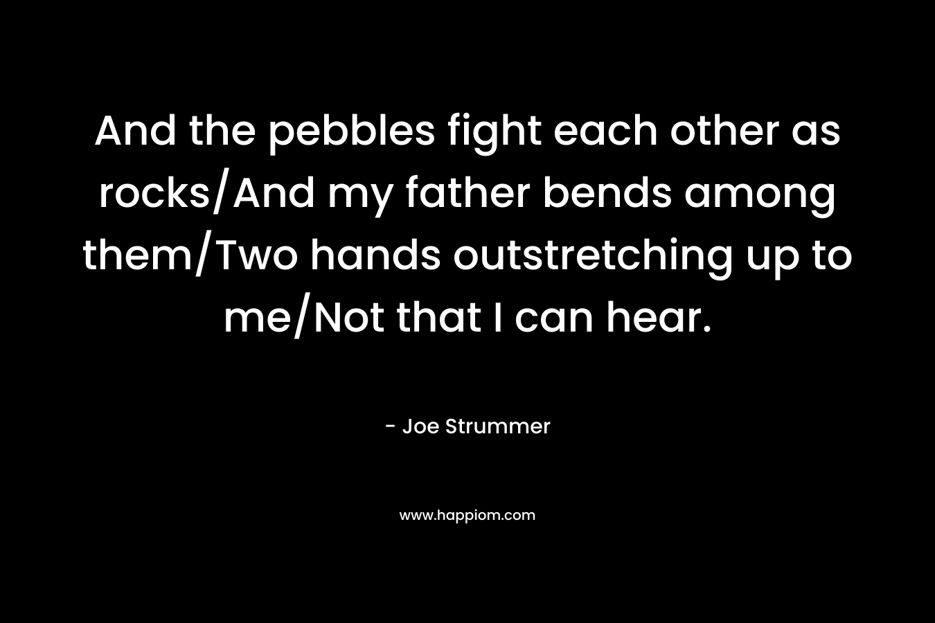 And the pebbles fight each other as rocks/And my father bends among them/Two hands outstretching up to me/Not that I can hear. – Joe Strummer