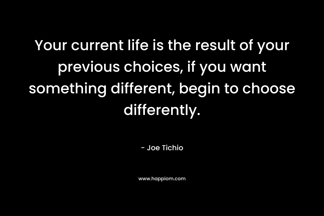 Your current life is the result of your previous choices, if you want something different, begin to choose differently.