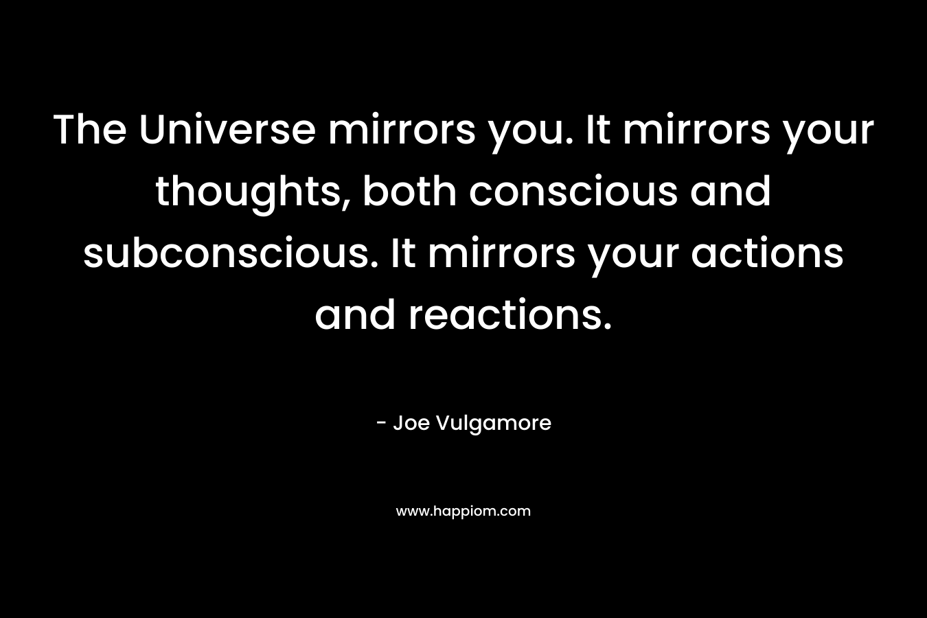 The Universe mirrors you. It mirrors your thoughts, both conscious and subconscious. It mirrors your actions and reactions. – Joe Vulgamore