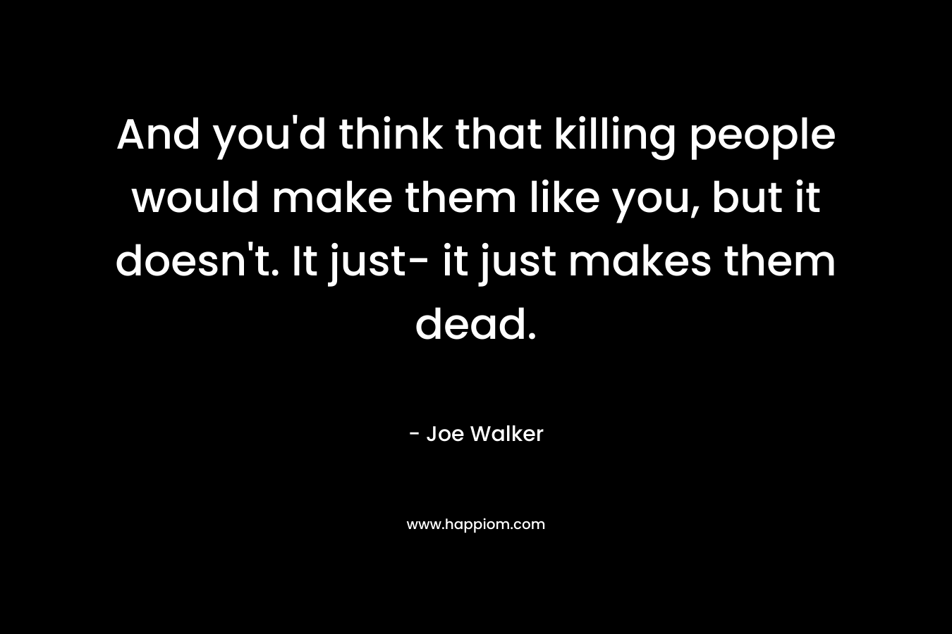 And you'd think that killing people would make them like you, but it doesn't. It just- it just makes them dead.