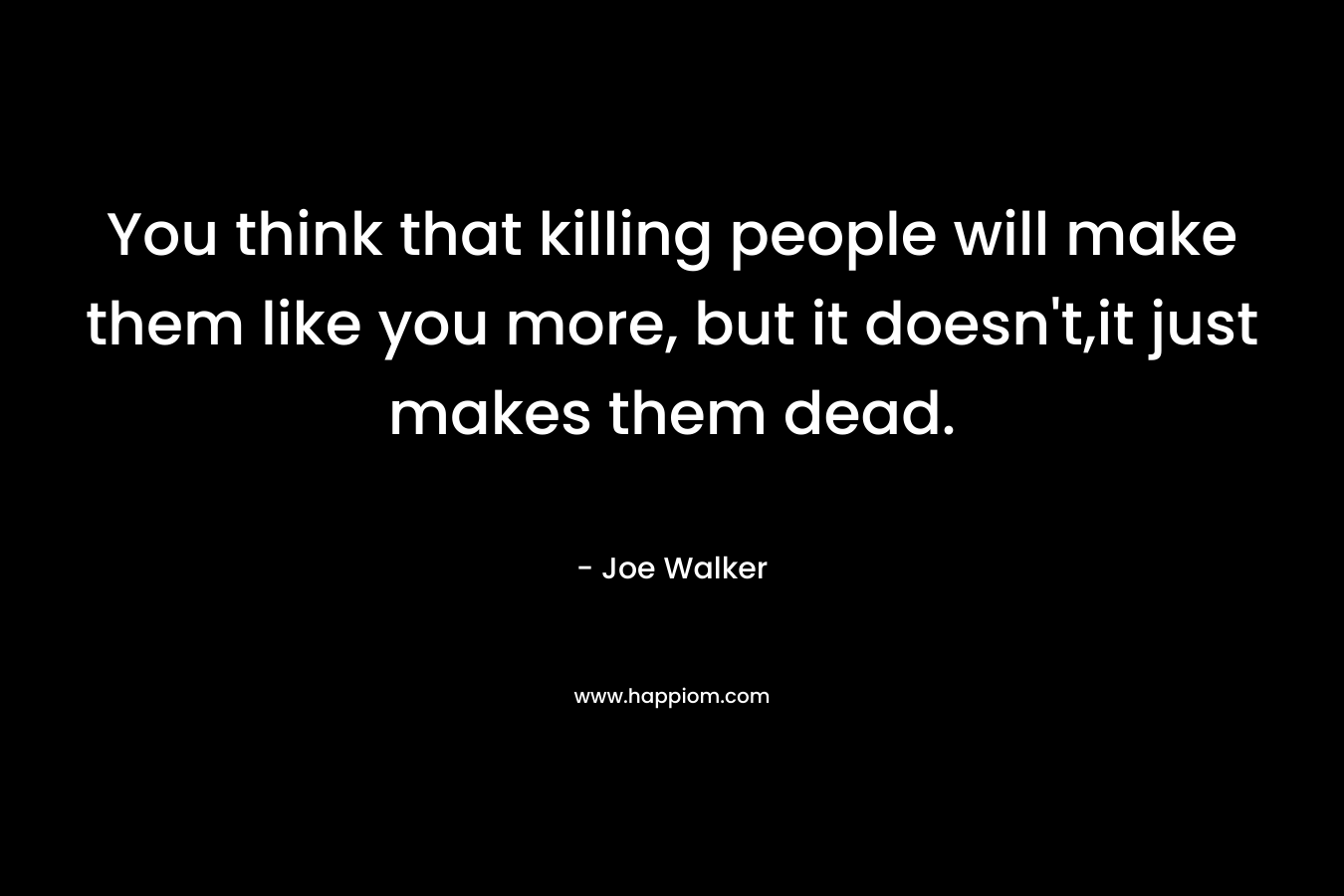 You think that killing people will make them like you more, but it doesn't,it just makes them dead.
