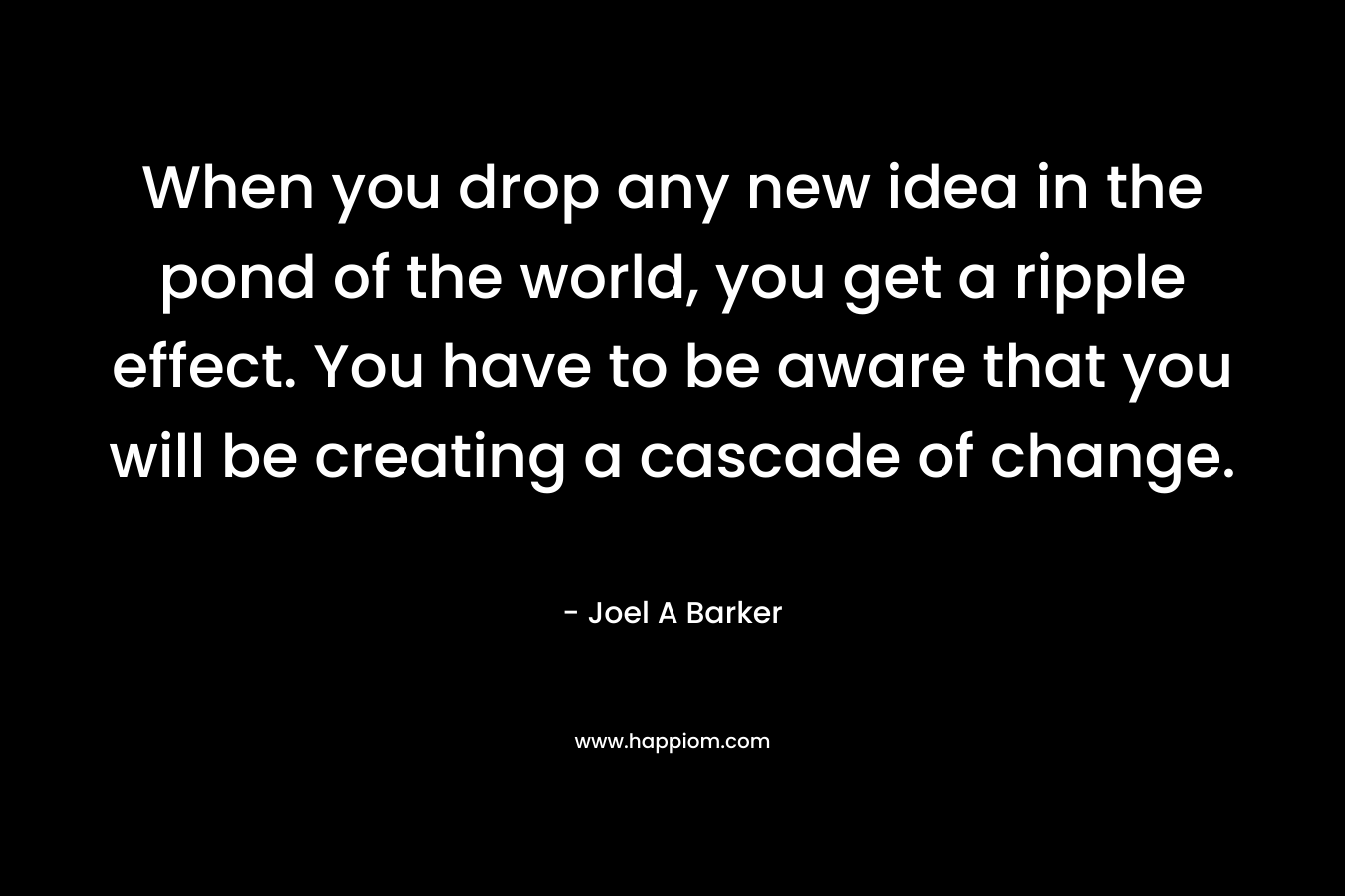 When you drop any new idea in the pond of the world, you get a ripple effect. You have to be aware that you will be creating a cascade of change. – Joel A Barker