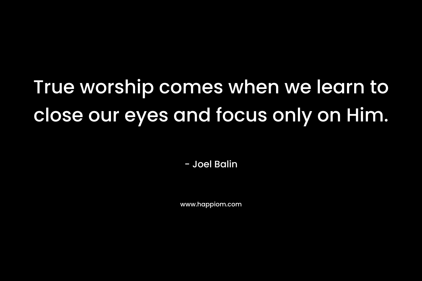 True worship comes when we learn to close our eyes and focus only on Him. – Joel Balin