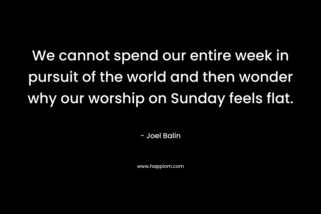 We cannot spend our entire week in pursuit of the world and then wonder why our worship on Sunday feels flat. – Joel Balin