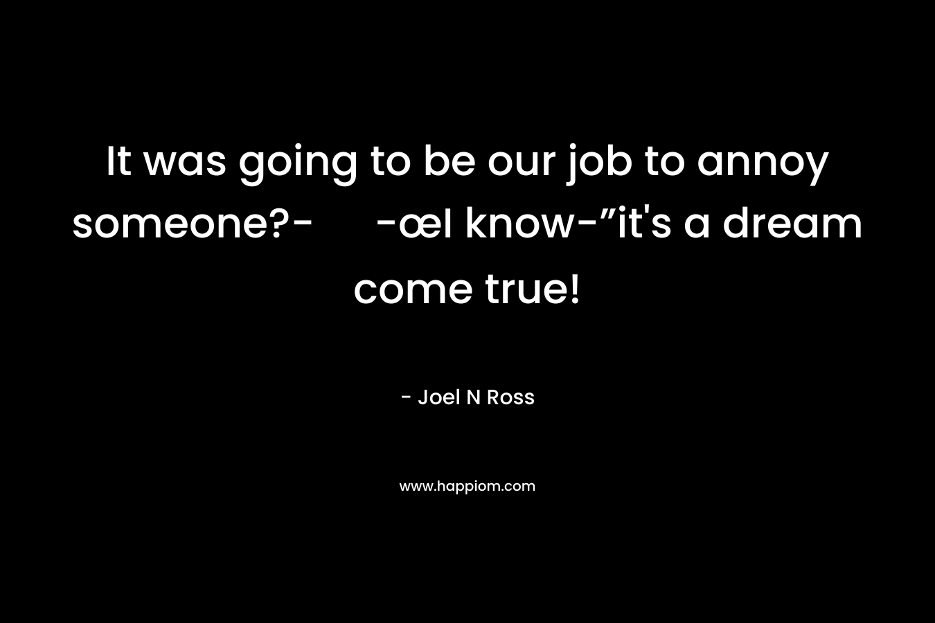 It was going to be our job to annoy someone?- -œI know-”it's a dream come true!