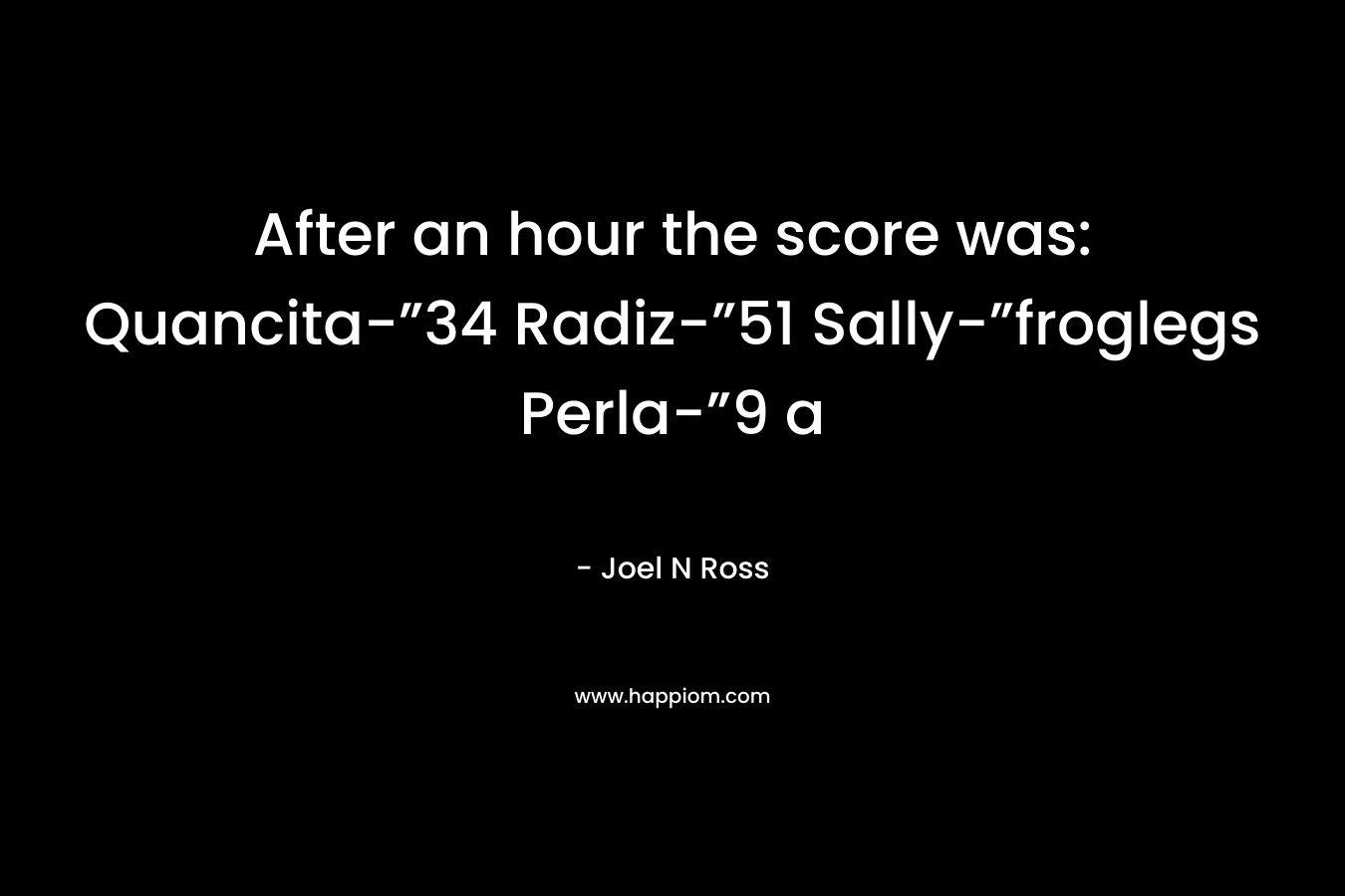 After an hour the score was: Quancita-”34 Radiz-”51 Sally-”froglegs Perla-”9 a