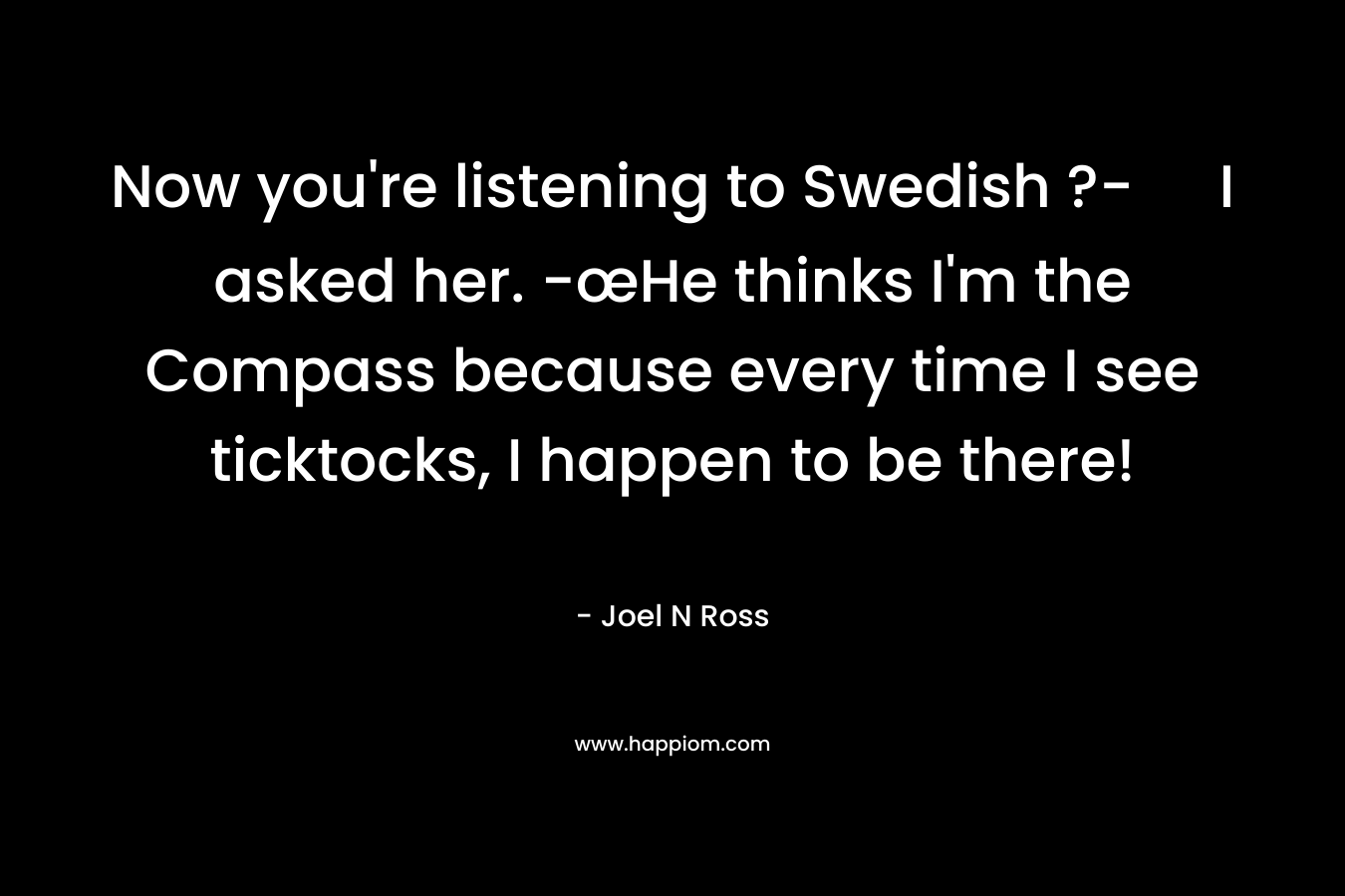 Now you’re listening to Swedish ?- I asked her. -œHe thinks I’m the Compass because every time I see ticktocks, I happen to be there! – Joel N Ross